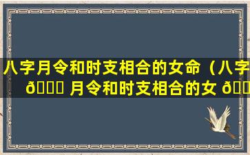 八字月令和时支相合的女命（八字 🐒 月令和时支相合的女 🐬 命好不好）